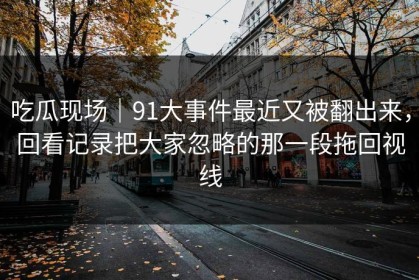 吃瓜现场｜91大事件最近又被翻出来，回看记录把大家忽略的那一段拖回视线