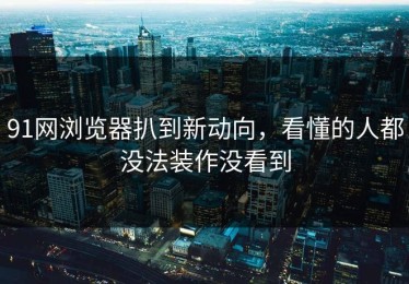 91网浏览器扒到新动向，看懂的人都没法装作没看到