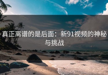 真正离谱的是后面：新91视频的神秘与挑战