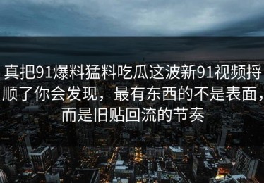真把91爆料猛料吃瓜这波新91视频捋顺了你会发现，最有东西的不是表面，而是旧贴回流的节奏