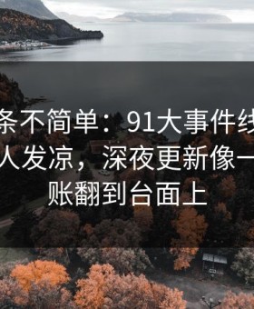 今天这条不简单：91大事件线路越往后越让人发凉，深夜更新像一把把旧账翻到台面上