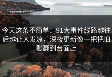今天这条不简单：91大事件线路越往后越让人发凉，深夜更新像一把把旧账翻到台面上