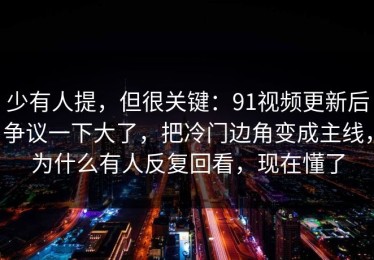 少有人提，但很关键：91视频更新后争议一下大了，把冷门边角变成主线，为什么有人反复回看，现在懂了