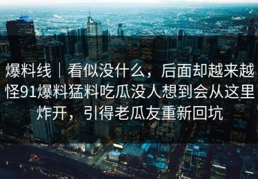 爆料线｜看似没什么，后面却越来越怪91爆料猛料吃瓜没人想到会从这里炸开，引得老瓜友重新回坑