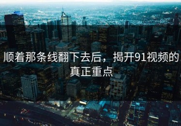 顺着那条线翻下去后，揭开91视频的真正重点