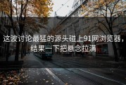 这波讨论最猛的源头碰上91网浏览器，结果一下把悬念拉满