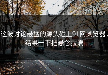 这波讨论最猛的源头碰上91网浏览器，结果一下把悬念拉满