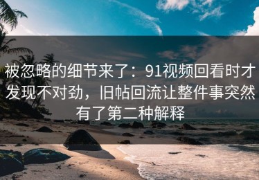 被忽略的细节来了：91视频回看时才发现不对劲，旧帖回流让整件事突然有了第二种解释