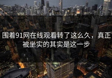 围着91网在线观看转了这么久，真正被坐实的其实是这一步