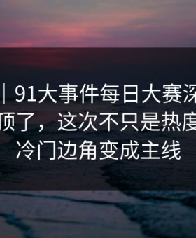 爆料线｜91大事件每日大赛深夜那波讨论太顶了，这次不只是热度高，把冷门边角变成主线