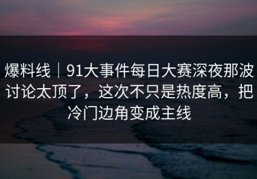 爆料线｜91大事件每日大赛深夜那波讨论太顶了，这次不只是热度高，把冷门边角变成主线