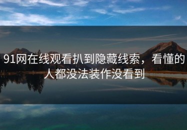 91网在线观看扒到隐藏线索，看懂的人都没法装作没看到