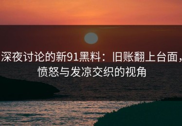 深夜讨论的新91黑料：旧账翻上台面，愤怒与发凉交织的视角