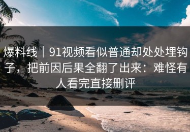 爆料线｜91视频看似普通却处处埋钩子，把前因后果全翻了出来：难怪有人看完直接删评