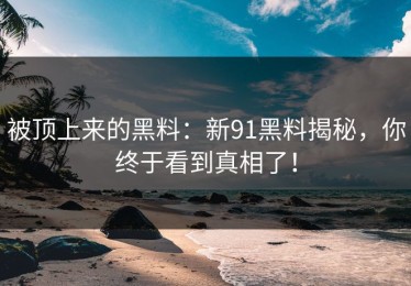 被顶上来的黑料：新91黑料揭秘，你终于看到真相了！