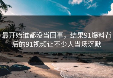 最开始谁都没当回事，结果91爆料背后的91视频让不少人当场沉默