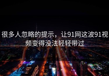 很多人忽略的提示，让91网这波91视频变得没法轻轻带过