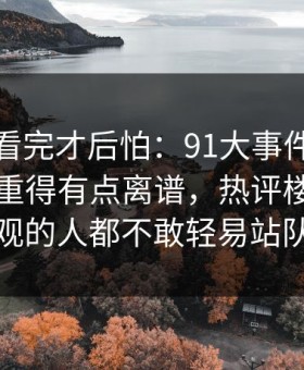 一口气看完才后怕：91大事件每日大赛后劲重得有点离谱，热评楼层让围观的人都不敢轻易站队