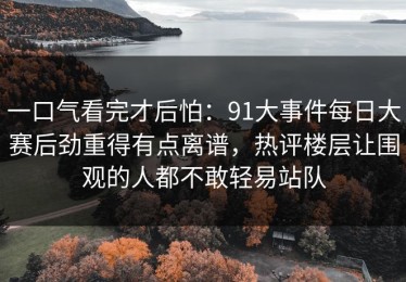 一口气看完才后怕：91大事件每日大赛后劲重得有点离谱，热评楼层让围观的人都不敢轻易站队