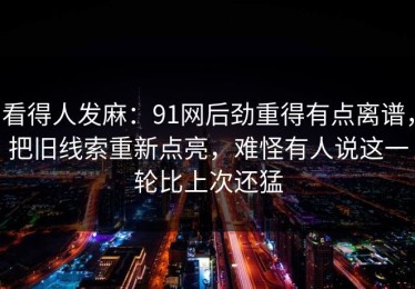 看得人发麻：91网后劲重得有点离谱，把旧线索重新点亮，难怪有人说这一轮比上次还猛