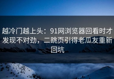 越冷门越上头：91网浏览器回看时才发现不对劲，二跳页引得老瓜友重新回坑