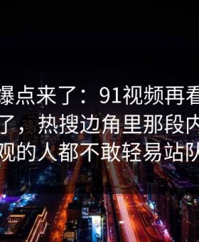 新一轮爆点来了：91视频再看一遍味道全变了，热搜边角里那段内容让围观的人都不敢轻易站队