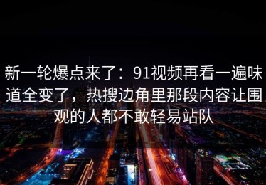 新一轮爆点来了：91视频再看一遍味道全变了，热搜边角里那段内容让围观的人都不敢轻易站队