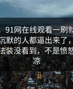 说实话，91网在线观看一刷就停不下来，把沉默的人都逼出来了，看懂的人都没法装没看到，不是愤怒就是发凉
