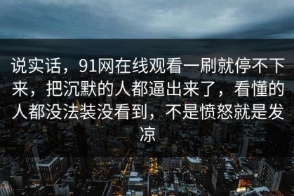 说实话，91网在线观看一刷就停不下来，把沉默的人都逼出来了，看懂的人都没法装没看到，不是愤怒就是发凉