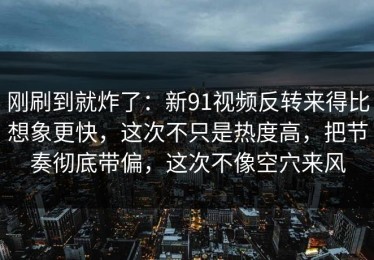 刚刷到就炸了：新91视频反转来得比想象更快，这次不只是热度高，把节奏彻底带偏，这次不像空穴来风