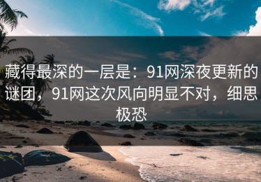 藏得最深的一层是：91网深夜更新的谜团，91网这次风向明显不对，细思极恐