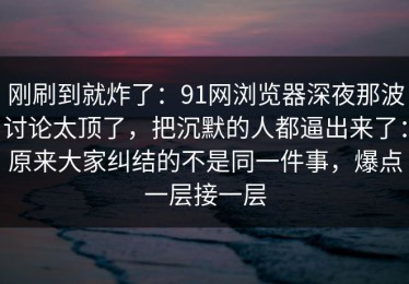 刚刷到就炸了：91网浏览器深夜那波讨论太顶了，把沉默的人都逼出来了：原来大家纠结的不是同一件事，爆点一层接一层