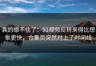 真的绷不住了：91视频反转来得比想象更快，合集页突然对上了时间线