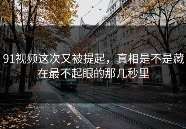 91视频这次又被提起，真相是不是藏在最不起眼的那几秒里