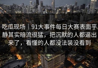 吃瓜现场｜91大事件每日大赛表面平静其实暗流很猛，把沉默的人都逼出来了，看懂的人都没法装没看到