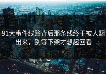 91大事件线路背后那条线终于被人翻出来，别等下架才想起回看