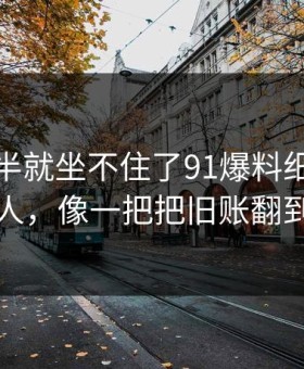 看到一半就坐不住了91爆料细节密度高得吓人，像一把把旧账翻到台面上