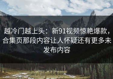 越冷门越上头：新91视频惊艳爆款，合集页那段内容让人怀疑还有更多未发布内容