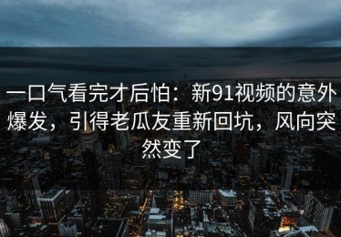 一口气看完才后怕：新91视频的意外爆发，引得老瓜友重新回坑，风向突然变了
