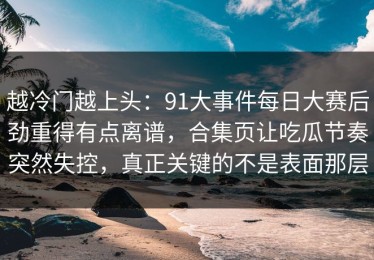 越冷门越上头：91大事件每日大赛后劲重得有点离谱，合集页让吃瓜节奏突然失控，真正关键的不是表面那层
