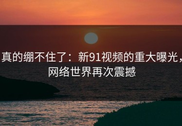 真的绷不住了：新91视频的重大曝光，网络世界再次震撼