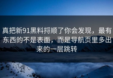 真把新91黑料捋顺了你会发现，最有东西的不是表面，而是导航页里多出来的一层跳转