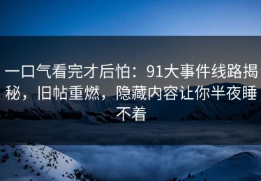 一口气看完才后怕：91大事件线路揭秘，旧帖重燃，隐藏内容让你半夜睡不着