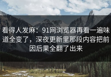 看得人发麻：91网浏览器再看一遍味道全变了，深夜更新里那段内容把前因后果全翻了出来