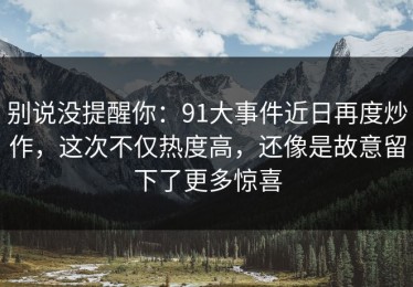 别说没提醒你：91大事件近日再度炒作，这次不仅热度高，还像是故意留下了更多惊喜