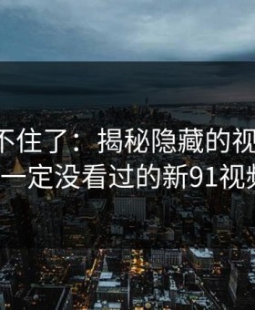 真的绷不住了：揭秘隐藏的视频内容，你一定没看过的新91视频！