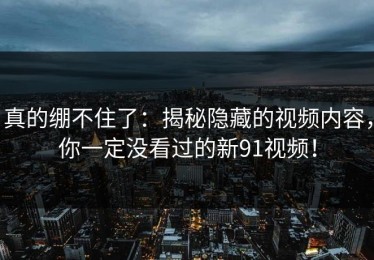 真的绷不住了：揭秘隐藏的视频内容，你一定没看过的新91视频！