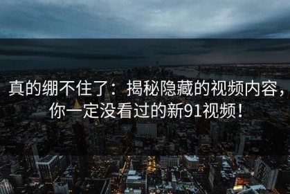 真的绷不住了：揭秘隐藏的视频内容，你一定没看过的新91视频！