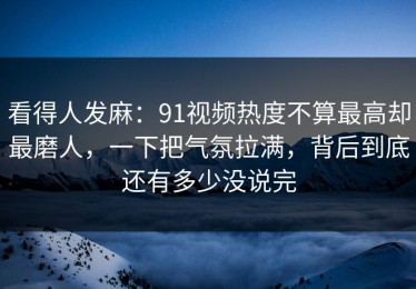 看得人发麻：91视频热度不算最高却最磨人，一下把气氛拉满，背后到底还有多少没说完