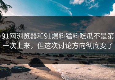 91网浏览器和91爆料猛料吃瓜不是第一次上来，但这次讨论方向彻底变了